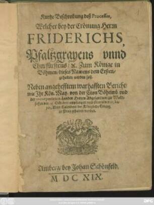 Kurtze Beschreibung deß Processes, Welcher bey der Crönung Herrn Friderichs, Pfaltzgravens unnd Churfürstens/ [et]c. Zum Könige in Böhmen/ dieses Namens dem Ersten/ gehalten werden soll : Neben angehefftem warhafften Bericht/ wie Ihr Kön. May. von der Cron Böheimb und der incorporirten Landen Herren Abgesandten/ zu Waldsassen den 14. Octobris empfangen/ und fürters den 21. hujus, Alten Calenders/ der Königliche Einzug zu Prag gehalten worden