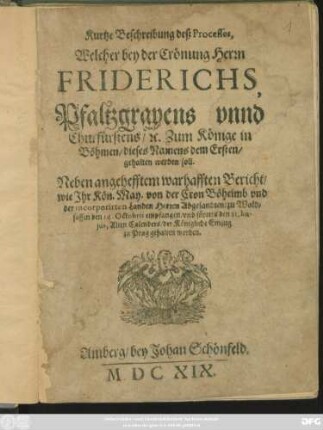 Kurtze Beschreibung deß Processes, Welcher bey der Crönung Herrn Friderichs, Pfaltzgravens unnd Churfürstens/ [et]c. Zum Könige in Böhmen/ dieses Namens dem Ersten/ gehalten werden soll : Neben angehefftem warhafften Bericht/ wie Ihr Kön. May. von der Cron Böheimb und der incorporirten Landen Herren Abgesandten/ zu Waldsassen den 14. Octobris empfangen/ und fürters den 21. hujus, Alten Calenders/ der Königliche Einzug zu Prag gehalten worden