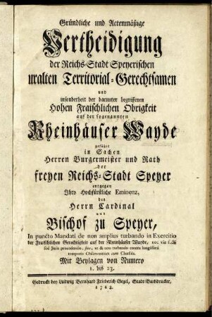 Gründliche und Actenmäßige Vertheidigung der Reichs-Stadt Speyerischen uralten Territorial-Gerechtsamen und insonderheit der darunter begriffenen Hohen Fraischlichen Obrigkeit auf der sogenannten Rheinhäuser Wayde geführt in Sachen Herren Burgermeister und Rath der freyen Reichs-Stadt Speyer entgegen Ihro Hochfürstliche Eminenz, den Herrn Cardinal und Bischof zu Speyer : In puncto Mandati de non amplius turbando in Exercitio der Fraischlichen Gerechtigkeit auf der Rheinhäuser Wayde, nec via facta sed Iuris procedendo, sine, ut & non turbando contra longissimi temporis Observantiam cum Clausula ; Mit Beylagen von Numero 1. bis 23.