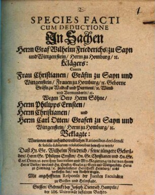 Species facti cum deductione in Sachen Herrn Graf Wilhelm Friederichs zu Sayn und Wittgenstein ... Klägers, contra Frau Christianen, Gräfin zu Sayn und Wittgenstein ... wegen dero Herrn Söhne, Philipps Ernsten, Christianen und Carl Otten ... Beklagte : ... mit Responsis der Juristen Facultäten zu Giessen und Helmstadt