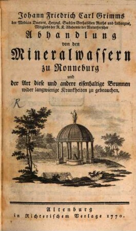 Johann Friedrich Carl Grimms der Medicin Doctors, Herzogl. Sachsen Gothaischen Raths und Leibarztes, Mitglieds der R. K. Akademie der Naturforscher Abhandlung von den Mineralwassern zu Ronneburg und der Art diese und andere eisenhaltige Brunnen wider langwierige Krankheiten zu gebrauchen