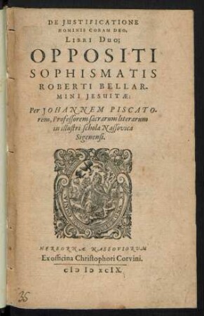 DE JUSTIFICATIONE || HOMINIS CORAM DEO,|| LIBRI DUO;|| OPPOSITI || SOPHISMATIS || ROBERTI BELLAR-||MINI JESUITAE:|| Per JOHANNEM PISCATO-||rem, Professorem sacrarum literarum || in illustri schola Nassovica || Sigenensi.||