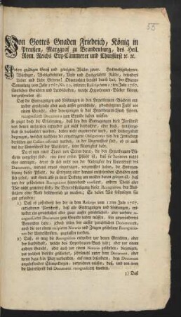 Von Gottes Gnaden Friedrich, König in Preußen, Marggraff zu Brandenburg, des Heil. Röm. Reichs Ertz-Cämmerer und Chur-Fürst [et]c. [et]c. Unsern gnädigen Gruß und geneigten Willen zuvor. Hochwohlgebohrner, Würdiger, Wohlgebohrner, Veste und Hochgelahrte Räthe, besonders Lieber und Liebe Getreue! Ohnerachtet bereits durch das, der Edicten-Sammlung vom Jahre 1767. No. 50. inserirte Rescript vom 12ten July 1767. sämtlichen Gerichten und Landschaften, welche Hypothequen-Bücher führen, vorgeschrieben ist: Daß die Eintragungen und Löschungen in den Hypothequen-Büchern entweder gerichtliche oder auch ausser gerichtliche ... recognoscirte Documenta zum Grunde haben müssen ... : [Gegeben zu Berlin, den 27sten Jun. 1771]