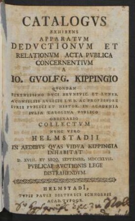 Catalogvs Exhibens Apparatvm Dedvctionvm Et Relationvm Acta Pvblica Concernentivm A Io. Gvolfg. Kippingio Qvondam Serenissimo Dvci Brvnsvic. Et Lvneb. A Consiliis Avlicis I.V.D. Ac Professore Ivris Pvblici Et Histor. In Academia Ivlia Carolina Pvblico Ordinario Collectvm Nvnc Vero Helmstadii In Aedibvs Qvas Vidva Kippingia Inhabitat D. XVIII. Et Seqq. Septembr. MDCCXLVII. Pvblicae Avctionis Lege Distrahendvm