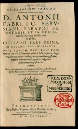 DE ERRORIBVS PRAGMA-||ticorum et Interpretum Iuris,|| D. ANTONII || FABRI I. C. SEBV-||SIANI, SABAVDI SE-||NATORIS, ET IN GEBEN-||nensis Ducatus Auditorio || Praesidis,|| CHILIADIS PARS PRIMA;|| IN DECADES XXV. DISTINCTA.|| ... Nunc primum cum tribus locupletissimis Indicibus ... || in Germania || omnia correctius prodeunt.||