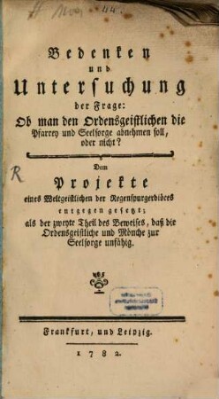 Bedenken und Untersuchung der Frage: Ob man den Ordensgeistlichen die Pfarrey und Seelsorge abnehmen soll, oder nicht? : Dem Projekte eines Weltgeistlichen der Regenspurgerdiöces entgegen gesetzt ; als der zweyte Theil des Beweises, daß die Ordensgeistliche und Mönche zur Seelsorge unfähig