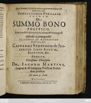 Disputationum Ethicarum Primam, De Summo Bono Politico, In Inclyta & Celeberrima Academia Wittebergensi defendet ac propugnabit ... Dn. Casparus Szuniogh de Iessenitze Liber Baro in Budethin, &c. Praeside ... Dn. Jacobo Martini ... Ad diem 9. Iulii