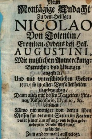 Neun Montägige Andacht Zu dem Heiligen Nicolao Von Tolentin, Eremiten-Ordens deß Heil. Augustini : Mit nutzlichen Anmerckung: Betracht: vnd Ubungen angestellt, Und mit vnterschidlichen Gebettern, so in allen Vorfallenheiten zu gebrauchen, Dann auch mit dessen Tagzeiten, Litaney, Responsorio, Hymno, &c. versehen: Allwo nit weniger von denen siben Messen für die arme Seelen im Fegfeur vnter seiner Anruffung, vnd dessen gebenedeyten Brodt Meldung geschicht