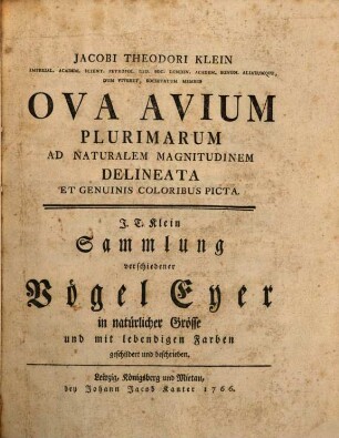 Jacobi Theodori Klein Imperial. Academ. Scient. Petropol. Reg. Soc. Londin. Academ. Bonon. Aliarumque, Dum Viveret, Societatum Membri Ova Avium Plurimarum Ad Naturalem Magnitudinem Delineata Et Genuinis Coloribus Picta : = J. T. Klein Sammlung verschiedener Vögel Eyer in natürlicher Grösse und mit lebendigen Farben geschildert und beschrieben
