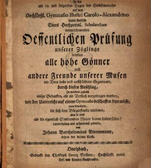 Zu der am 19. und folgenden Tagen des Herbstmonaths auf dem Hochfürstl. Gymnasio Illustri Carolo-Alexandrino Unter Aufsicht Eines Hochpreisl. Scholarchats vorzunehmenden Öffentlichen Prüfung unserer Zöglinge werden alle hohen Gönner und andere Freunde unserer Musen um Dero hohe und unschätzbare Gegenwart, durch diesen Anschlag, Jn welchem zugleich einige Gedanken, als ein Versuch vorgetragen werden, wie der Unterricht auf einem Gymnasio beschaffen seyn müsse, wenn diejenigen, die sich dem Bürgerstande wiedmen, eben so wohl als die eigentlich Studirenden Nutzen davon haben sollen?