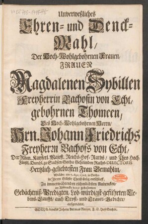Unverweßliches Ehren- und Denck-Mahl, Der Hoch-Wohlgebornen Frauen, Frauen Magdalenen Sybillen Freyherrin Bachofin von Echt, gebohrnen Thomeen, Des Hoch-Wohlgebornen Herrn, Hrn. Johann Friedrichs Freyherrn Bachofs von Echt, Der Röm. Kayserl. Majest. Reichs-Hof-Raths/ und Ihro Hoch-Fürstl. Durchl. zu Sachsen-Gotha Geheimden Raths-Directoris Hertzlich-geliebtesten Frau Gemahlin : Welche, am 7. Sept. 1716. in Gotha, ... entschlieff ; Zu immerwährenden rühmlichsten Andencken, im Abdrucke derer gehaltenen Gedächtniß-Predigten, Lob-würdigst-geführten Lebens-Lauffs, auch Trost- und Trauer-Gedichte, aufgerichtet
