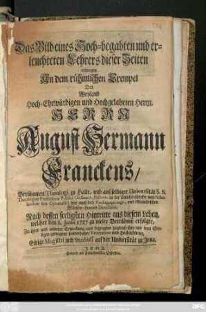 Das Bild eines hoch-begabten und erleuchteten Lehrers dieser Zeiten erwogen An dem rühmlichen Exempel Des Weyland Hoch-Ehrwürdigen und Hochgelahrten Herrn, Herrn August Hermann Franckes, Berühmten Theologi zu Halle, und auf selbiger Universität S. S. Theolgiae Professoris Publici Ordinarii, Pastoris an der Ulrichs-Kirche, und Scholarchae des Gymnasii, ... Nach dessen seeligsten Hintritte aus diesem Leben, welcher den 8. Junii 1727. zu vieler Betrübniß erfolgte, ... zu ihrer und anderer Erweckungund bezeugten ...