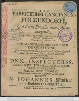 Parricidium Langianum, Fockendorfi[i] : Qui Vicus Ducalis Saxo-Altenburgensis, VI. Nonas Quintilis, A.O.R. M.DC.XXCIX. Nefarie Commissum Enarrans Breviter Ad Actum Aphthonio-Micraelianum II. De Quaestione: Quid unquam omnium scelestissime factum fuerit? Cras ... Habendum, Summe Venerabileis Dnn. Inspectores, Caeterosque Literarum Patronos, Fautores Ac Cultores Hac In Urbe Singulos Observanter Admodum, Officiose Ac Peramice Invitat M. Johannes Wendler/ Illustris Ruthenei Conrector