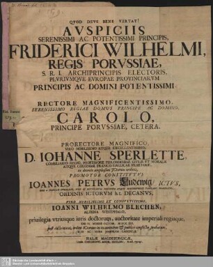 Auspiciis Serenissimi Ac Potentissimi Principis, Friderici Wilhelmi, Regis Porussiae ... Prorectore D. Johanne Sperlette, Consiliario Regio ... Promotor Constitutus Joannes Petrus Ludewig, Ictus ... Joanni Wilhelmo Blechen, Altena Westphalo, privilegia utriusque iuris doctorum ... Die II. Mensis Octobr. MDCCXIV. post doctrinam, ordini ICtorum in examinibus & publico conflictu probatam, Rite Ac More Maiorum Contulit