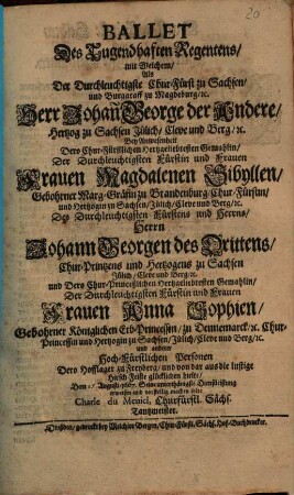 Ballet Des Tugendhaften Regentens : mit Welchem, Als Der Durchlauchtigste Chur-Fürst zu Sachsen ... Herr Johan George der Andere, ... Bey Anwesenheit Dero Churfürstlichen Hertzgeliebtesten Gemahlin ... Frauen Magdalenen Sibyllen, Gebohrner Marg-Gräfin zu Brandenburg ..., Herrn Johann Georgen des Drittens, Chur-Printzens und Hertzogens zu Sachsen ... und Dero Chur-Princeßlichen ... Gemahlin, ... Frauen Anna Sophien, ... Dero Hofflager zu Freyberg und von dar aus die lustige Hirsch Feiste glücklichen hielte ... Dem 15 Augusti 1667 Seine ... Dienstleistung erweisen und vorstellig machen solte Charle du Meniel, Churfürstl. Sächs. Tantzmeister