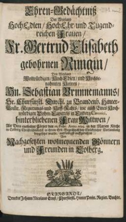 Ehren-Gedächtniß Der Weyland HochEdlen/ HochEhr- und Tugendreichen Frauen/ Fr. Gertrud Elisabeth gebohrnen Rungin/ Des ... Hn. Sebastian Brunnemanns/ ... Regierungs- und Hoff-Rahts ... hinterbliebenen Frau Wittwen : Als Dero entseelter Cörper den 22. Febr. Anno 1694. in der Marien Kirche in Colberg ... beygesetzet wurde/ mitleidigst auffgerichtet Von Nachgesetzten wolmeynenden Gönnern und Freunden in Colberg