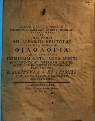 Casparis Lilii S. Theol. D. Sereniss. Pr. Christiani Ernesti March. Br. Inspectoris In Divi Pauli Ad Ephesios Epistolae Capitis I. Comma IV. Philologia : Qua Cumprimis, Hominum Ante Iacta Mundi Fundamenta Ad Aeternam Salutem Electionem In Christo Ex Praevisa Fide Factam Esse, E Scriptura S. Et Primitivae Ecclesiae Consensu Demonstratur