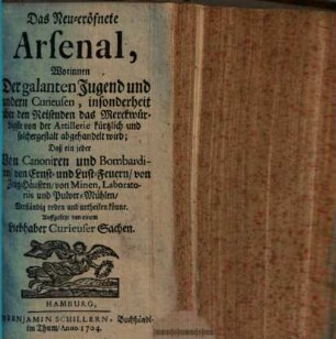 Das Neu-eröfnete Arsenal : Worinnen Der galanten Jugend und andern Curieusen, insonderheit aber den Reisenden das Merckwürdigste von der Artillerie kürtzlich und solchergestalt abgehandelt wird, Daß ein jeder Von Canoniren und Bombardiren, von Ernst- und Lust-Feuern, von Zeug-Hüusern, von Minen, Laboratoriis und Pulver-Mühlen, Verständig reden und urtheilen könne
