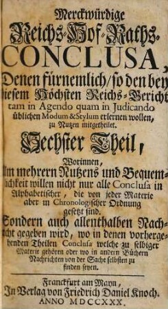 Merckwürdige Reichs-Hof-Raths-Conclusa : Denen fürnemlich, so den bey diesem Höchsten Reichs-Gericht tam in Agendo quam in Judicando üblichen Modum & Stylum erlernen wollen, zu Nutzen mitgetheilet ; Nebst angehängtem Reichs-Hof-Raths- Teutsch- und Lateinischen Anschlags-Protocoll pro Anno 1726 [-1727], 6