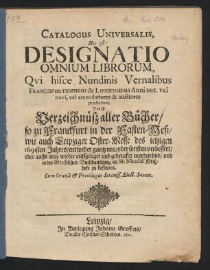 Catalogus Universalis, Hoc est: Designatio Omnium Librorum, Qui hisce Nundinis Vernalibus Francofurtensibus & Lipsiensibus Anni 1691. vel novi, vel emendatiores & auctiores prodierunt. Das ist: Verzeichnüß aller Bücher/ so zu Franckfurt in der Fasten-Meß/ wie auch Leipziger Oster-Messe/ des jetzigen 1691sten Jahres/ entweder gantz neu/ oder sonsten verbessert/ oder auffs neue wieder auffgeleget und gedrucket worden sind/ und in der Grossischen Buchhandlung an St. Nicolai Kirchhofe zu befinden