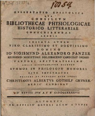 Dissertatio Epistolica Qva Consilivm Bibliothecae Physiologicae Historico Litterariae Conscribendae Aperit Insimvl Avtem Viro Clarissimo Et Doctissimo Domino Io. Sigismvnd. Alexandro Panzer Reverend. Ministerii Solisbacens Candidat Digniss ... Svmmos In Philosoph Honores Rite Impetratos Felices Et Favstos Esse Ivbet Christianvs Albertvs Gothilf Grvner Medic Candidat D. XXVIIII Ivn. A.S.R. MDCCXXXXVII