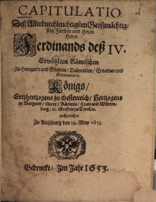 Capitulatio Deß Allerdurchleuchtigsten Großmächtigsten Fürsten und Herrn Herrn Ferdinands deß IV. Erwöhlten Römischen Zu Hungarn und Böheim/ Dalmatien/ Croatien und Sclavonien/ [et]c. Königs/ Ertzhertzogens zu Oesterreich/ Hertzogens zu Burgund/ Steyr/ Kärnten/ Crain und Würtenberg/ [et]c. Grafens zu Tyrol/ [et]c.
