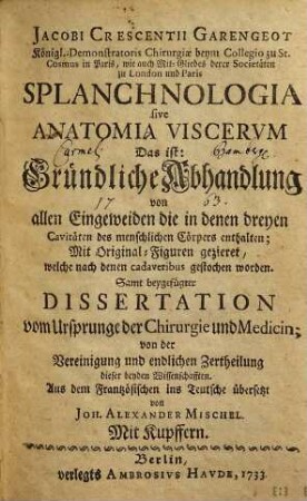 Jacobi Crescentii Garengeot Königl. Demonstratoris Chirurgiae beym Collegio zu St. Cosmus in Paris, wie auch Mit-Gliedes derer Societäten zu London und Paris Splanchnologia sive Anatomia Viscerum Das ist: Gründliche Abhandlung von allen Eingeweiden die in denen dreyen Cavitäten des menschlichen Cörpers enthalten : Mit Original-Figuren gezieret, welche nach denen cadaveribus gestochen woden. Samt beygefügter Dissertation vom Ursprunge der Chirurgie und Medicin; von der Vereinigung und endlichen Zertheilung dieser beyden Wissenschafften.
