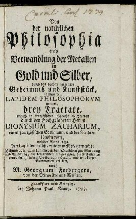 Von der natürlichen Philosophia und Verwandlung der Metallen in Gold und Silber, durch das höchste natürliche Geheimniß und Kunststück, so man den Lapidem Philosophorvm nennet : drey Tractate, erstlich in französischer Sprache beschrieben durch den Hochgelahrten Herrn Dionysum Zacharium, einen französischen Edelmann, und der Rechten Doctorem, welcher Anno 1550. den Lapidem selbst, wie er meldet, gemacht ; Jetzund aber allen kunstliebenden Deutschen zur Warnung und Anleitung, auf den rechten einigen Weg, die Metallen zu verwandeln, in deutsche Sprach gebracht, und mit kurzen Summarien erkläret, durch M. Georgium Forbergern, von der Mitweide aus Meißen