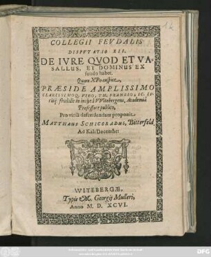 COLLEGII FEVDALIS || DISPVTATIO XII.|| DE IVRE QVOD ET VA=||SALLUS, ET DOMINUS EX || feudo habet.|| Quam ... || PRAESIDE ... || TH. FRANZIO, IC. IV-||risq̃. feudalis in inclytâ || VVitebergens. Academiâ || Professore publico,|| Pro virili defendendam proponit || MATTHaeUS SCHICORADUS, Bitterfeld.|| Ad Kal: Decembr:||