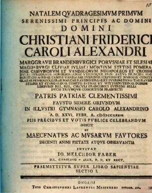 Natalem Qvadragesimvm Primvm Serenissimi Principis Ac Domini Domini Christiani Friderici Caroli Alexandri Marggravii Brandenbvrgici ... Pvblice Celebrandvm Indicit Et Maecenates Ac Mvsarvm Favtores ... Invitat Io. Melchior Faber Ill. Carolino-Alex. P. P. Et Rect. : Praemittitvr Svper Libro Sapientiae Sectio I.