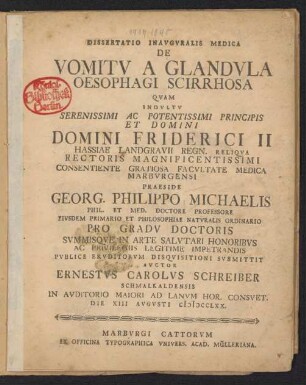 Dissertatio Inauguralis Medica De Vomitu A Glandula Oesophagi Scirrhosa : Quam Indultu Serenissimi Ac Potentissimi Principis Et Domini Domini Friderici II Hassiae Landgravii Regn. Reliqua Rectoris Magnificentissimi Consentiente Gratiosa Facultate Medica Marburgensi Praeside Georg. Philippo Michaelis Phil. Et Med. Doctore Professore Eiusdem Primario Et Philosophiae Naturalis Ordinario Pro Gradu Doctoris ... Publice Eruditorum Disquisitioni Submittit Auctor Ernestus Carolus Schreiber Schmalkaldensis In Auditorio Maiori Ad Lanum Hor. Consuet. Die XIII Augusti MDCCLXX.