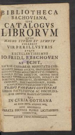 Bibliotheca Bachoviana, Sive Catalogvs Librorvm Qvos Magno Stvdio Et Svmptv Collegit ... Io. Frid. L. B. Bachoven Ab Echt Sacrae Caesareae Maiestatis Consiliarius Imperii Aulicus ... : Tribvs Partibvs Continens Libros Facvltatvm Ac Disciplinarvm Omnivm Praestantissimos Qvi In Cvria Gothana Ad Diem XXVI. Augusti Seq. Anni MDCCXXXVII Parata Pecvnia Plvris Licitanibvs Cedentvr