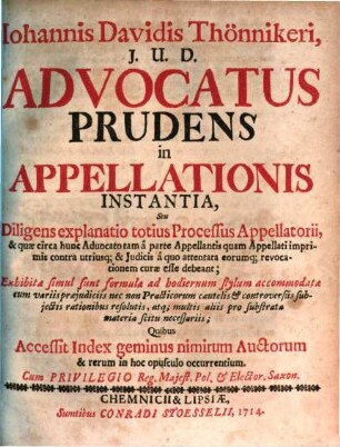 Johannis Davidis Thönnikeri, J.U.D. Advocatus Prudens In Appellationis Instantia, Seu Diligens explanatio totius Processus Appellatorii, & quæ circa hinc Aduocato tam a parte Appellantis quam Appellati imprimis contra utriusq; & Judicis a quo attentata eorumq; revocationem curæ esse debeant : Exhibitiæ simul sunt formula ad hodiernum stylum accomodatæ cum variis rationibus resolutis, atq; multis aliis pro substrata materia scitu neseaariis; Quibus Accessit Index geminus nimirum Auctorum & rerum in hoc opusculo occurentium