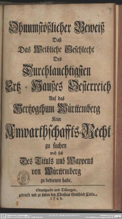 Ohnumstößlicher Beweiß Daß Das Weibliche Geschlecht Des Durchlauchtigsten Ertz-Haußes Oesterreich Auf das Hertzogthum Württemberg Kein Anwarthschaffts-Recht zu suchen noch sich Des Tituls und Wappens von Württemberg zu bedienen habe