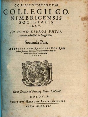 Commentariorvm Collegii Conimbricensis Societatis Iesv, In Octo Libros Physicorum Aristotelis Stagiratae, ... Pars, 2. Accessit Tvm Qvaestionvm Qvae in hac secunda Operis parte disputantur: tum rerum, quae in ea continentur, Index