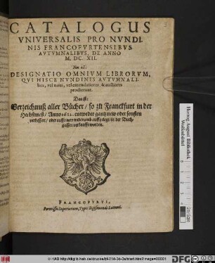 Catalogus Universalis Pro Nundinis Francofurtensibus Autumnalibus, De Anno M.DC.XII. Hoc est: Designatio Omnium Librorum, Qui Hisce Nundinis Autumnalibus, vel novi, vel emendatiores, & auctiores prodierunt. Das ist: Verzeichnuß aller Bücher/ so zu Franckfurt in der Herbstmeß/ Anno 1612. ... in der Buchgassen verkaufft worden