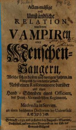 Acten-mäßige und Umständliche Relation von denen Vampiren oder Menschen-Saugern, Welche sich in diesem und vorigen Jahren, im Königreich Servien herfürgethan : Nebst einem Raissonnement darüber und einen Hand-Schreiben eines Officiers, des Printz-Alexandrischen Regiments, aus Medvedia in Servien an einen berühmten Doctorem der Universität Leipzig