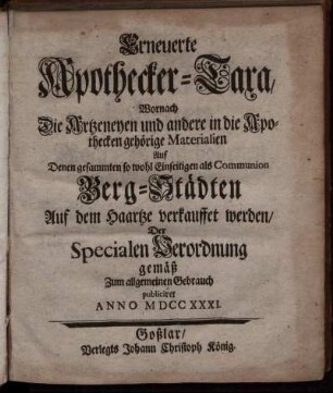 Erneuerte Apothecker-Taxa : Wornach Die Artzeneyen und andere in die Apothecken gehörige Materialien Auf Denen gesammten so wohl Einseitigen als Communion Berg-Städten Auf dem Haartze verkauffet werden ; Der Specialen Verodnung gemäß Zum allgemeinen Gebrauch publiciret Anno MDCCXXXI.
