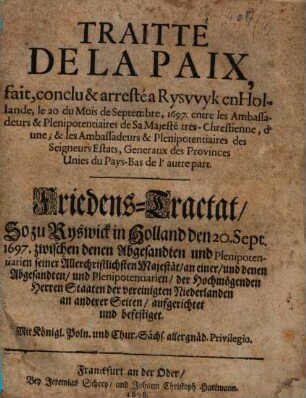 Traitté De La Paix, fait, conclu & arresté a Ryswyk en Hollande, le 20 du Mois de Septembre, 1697. entre les Ambassadeurs & Plenipotentiaires de Sa Majesté tres- Chrestienne, d'une; & les Ambassadeurs & Plenipotentiaires des Seigneurs Estats, Generaux des Provinces Unies du Pays-Bas de l' autre part : = Friedens-Tractat, So zu Ryswick in Holland den 20. Sept. 1697. zwischen denen Abgesandten und Plenipotentiarien seiner Allerchristlichsten Majestät, an einer, und denen Abgesandten ... der Hochmögenden Herren Staaten der vereinigten Niederlanden an anderer Seiten, aufgerichtet und befestiget