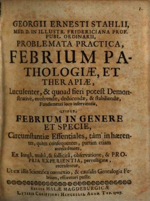 Georgii Ernesti Stahlii ... Problemata practica, febrium pathologiae et therapiae, luculenter & quoad fieri potest demonstrative evolvendae, deducendae, & stabiliendae, fundamenti loco inservientia quibus febrium in genere et specie, circumstantiae essentiales, tam inhaerentes, quam consequentes, partim etiam antecedentes ... recensentur ...