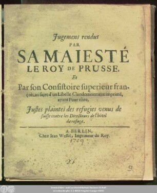 Jugemens rendus Par Sa Maiesté Le Roy De Prusse, Et Par son Consistoire superieur françois, au sujet d'un Libelle Clandestinement imprimé, ayant Pour tître, Justes plaintes des refugies venus de suisse contre les Directeurs de l'hòtel de refuge.