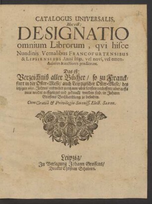 Catalogus Universalis, Hoc est: Designatio omnium Librorum, qui hisce Nundinis Vernalibus Francofurtensibus & Lipsiensibus Anni 1681. vel novi, vel emendatiores & auctiores prodierunt. Das ist: Verzeichniß aller Bücher/ so zu Franckfurt in der Oster-Messe/ auch Leipzigischer Oster-Messe/ des jetzigen 1681. Jahres/ entweder gantz neu/ oder sonsten verbessert/ oder auffs neue wieder auffgeleget und gedruckt worden sind/ in Johann Grossens Buchhandlung zu befinden