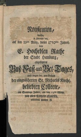 Notification, welche, in Betracht des, auf den 19ten Märtz, dieses 1750sten Jahres, von E. Hochedlen Rathe der Stadt Hamburg, angesetzten Buß- Fast- und Bet-Tages, auch wegen der, zum Behufe der eingeäscherten St. Michaelis Kirche, beliebten Collecte, am Sonntage Judica, als den 15ten Märtz, von allen Cantzeln abzulesen, verordnet worden ist