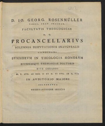 D. Jo. Georg. Rosenmüller Theol. Prof. Ordinar. Facultatis Theologicae H. T. Procancellarius Solemnia Disputationis Inauguralis Candidati Summorum In Theologia Honorum Eiusdemque Theologiae Doctoris Rite Creandi D. V. Aug. Ab Hor. II Et. D. VI Aug. Ab H. VIII In Auditorio Maiori Celebranda Observantissime Indicit