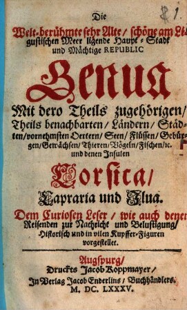 Die Welt-berühmte sehr Alte, schöne am Ligustischen Meer ligende Haupt-Stadt und Mächtige Republic Genua : Mit dero Theils zugehörigen, Theils benachbarten, Ländern, Städten, vornehmsten Oertern, Seen, Flüssen, Gebürgen, Gewächsen, Thieren, Vögeln, Fischen, [et]c. und denen Insulen Corsica, Capraria und Ilua ; Dem Curiosen Leser, wie auch denen Reisenden zur Nachricht und Belustigung, Historisch und in vilen Kupffer-Figuren vorgestellet