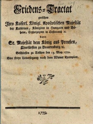 Friedens-Tractat zwischen Ihro Kaiserl. Königl. Apostolischen Majestät der Kaiserinn, Königinn in Hungarn und Böheim, Erzherzoginn in Oesterreich [et]c. dann Sr. Majestät dem König aus Preußen, Churfürsten zu Brandenburg [et]c. : Geschlossen zu Teschen den 13. May 1779.