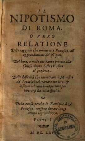 Il Nipotismo Di Roma. O Vero Relatione Delle raggioni che muovono i Pontefici, all' aggrandimento de' Nipoti : Del bene, e male che hanno portato alla Chiesa doppo Sisto IV. sino al presente. ..., Parte I.