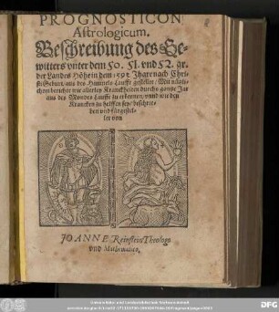 PROGNOSTICON || Astrologicum. || Beschreibung des Ge=||witters vnter dem 50. 51. vnd 52. gr. || der Landes Hoͤhe in dem 1593. Jhare ... || ... aus des Himmels Lauffe gestellet/ Mit nuͤtzli=||chem berichte wie allerley Kranckheiten durchs gantze Jar || aus des Mondes Lauffe zu erkennen/ vnnd wie den || Krancken zu helffen sey/ beschrie=||ben vnd fuͤrgestel=||let von || JO ANNE Reinstein Theologo || vnd Mathematico.