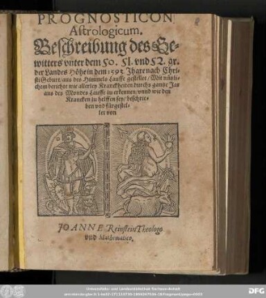 PROGNOSTICON || Astrologicum. || Beschreibung des Ge=||witters vnter dem 50. 51. vnd 52. gr. || der Landes Hoͤhe in dem 1593. Jhare ... || ... aus des Himmels Lauffe gestellet/ Mit nuͤtzli=||chem berichte wie allerley Kranckheiten durchs gantze Jar || aus des Mondes Lauffe zu erkennen/ vnnd wie den || Krancken zu helffen sey/ beschrie=||ben vnd fuͤrgestel=||let von || JO ANNE Reinstein Theologo || vnd Mathematico.