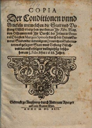 Copia Der Conditionen vnnd Artickeln mit welchen die Statt vnd Vestung Gylich vbergeben worden an Ihr Kön. May. von Hispanien vnd Ihr Durchl. der Infantin General Obersten Marquis Spinola durch die Herren General Staden der vereinigten Prouintzien Gubernatoren obgesagter Statt vnnd Vestung Gülich, vnd darauff erfolgter vollnziehu[n]g : beschehen am 3. Febr. dises 1622. Jahrs